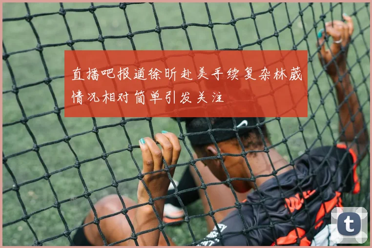 直播吧报道徐昕赴美手续复杂林葳情况相对简单引发关注