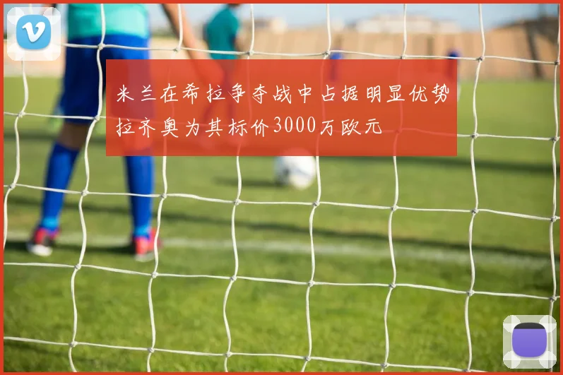 米兰在希拉争夺战中占据明显优势拉齐奥为其标价3000万欧元