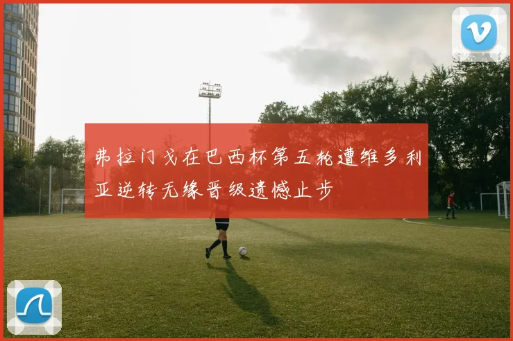 弗拉门戈在巴西杯第五轮遭维多利亚逆转无缘晋级遗憾止步