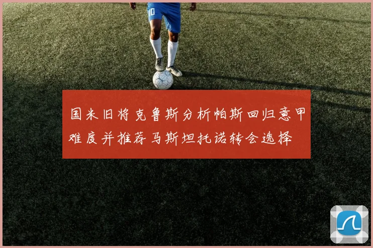 国米旧将克鲁斯分析帕斯回归意甲难度并推荐马斯坦托诺转会选择