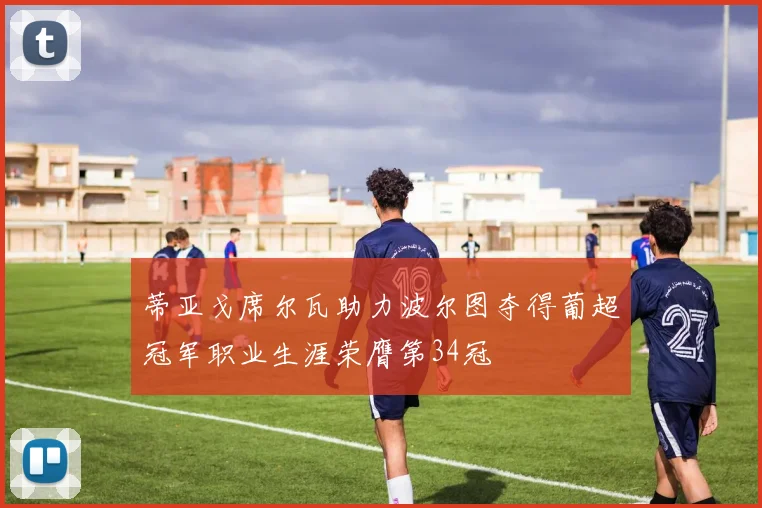 蒂亚戈席尔瓦助力波尔图夺得葡超冠军职业生涯荣膺第34冠