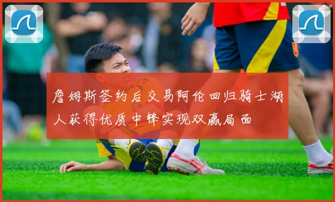 詹姆斯签约后交易阿伦回归骑士湖人获得优质中锋实现双赢局面