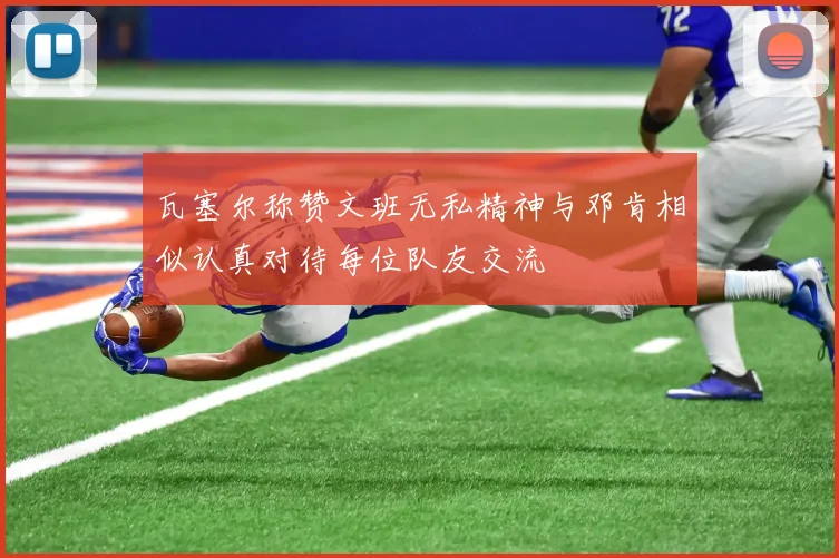瓦塞尔称赞文班无私精神与邓肯相似认真对待每位队友交流