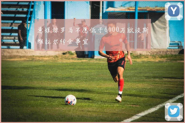 意媒称罗马不愿低于6000万欧谈斯维拉尔转会事宜