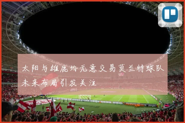 太阳与雄鹿均无意交易莫兰特球队未来布局引发关注