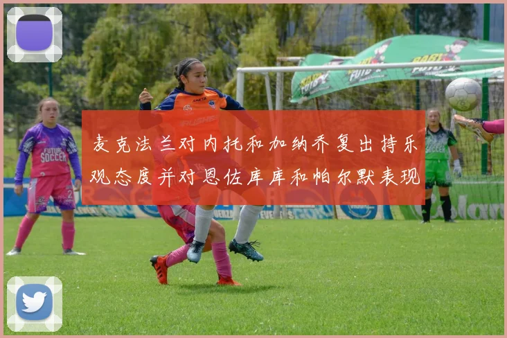 麦克法兰对内托和加纳乔复出持乐观态度并对恩佐库库和帕尔默表现表示满意