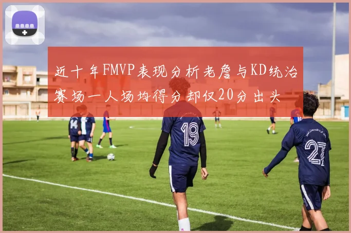 近十年FMVP表现分析老詹与KD统治赛场一人场均得分却仅20分出头