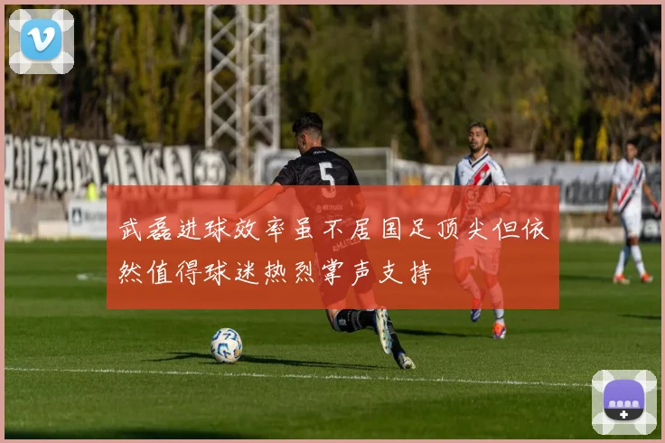武磊进球效率虽不居国足顶尖但依然值得球迷热烈掌声支持