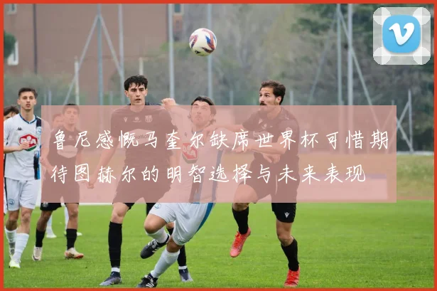鲁尼感慨马奎尔缺席世界杯可惜期待图赫尔的明智选择与未来表现