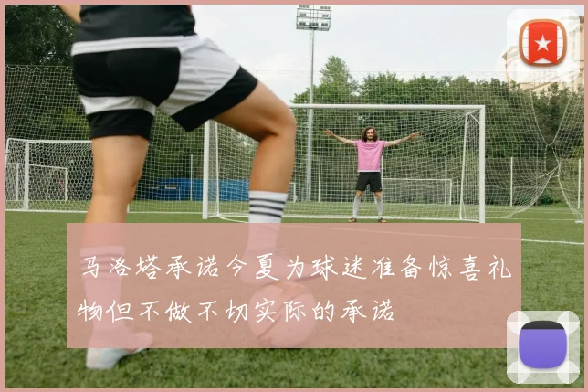 马洛塔承诺今夏为球迷准备惊喜礼物但不做不切实际的承诺