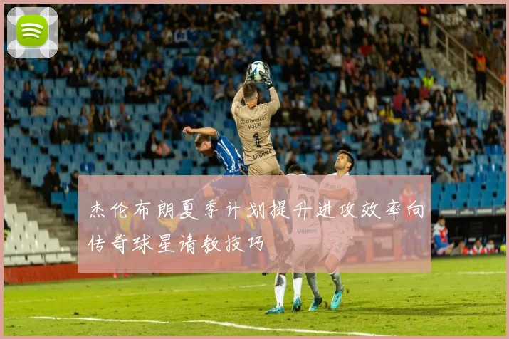 杰伦布朗夏季计划提升进攻效率向传奇球星请教技巧