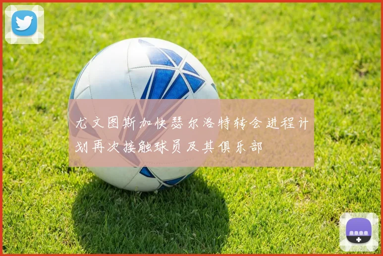 尤文图斯加快瑟尔洛特转会进程计划再次接触球员及其俱乐部