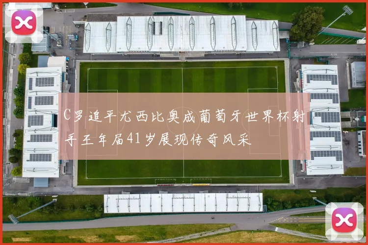 C罗追平尤西比奥成葡萄牙世界杯射手王年届41岁展现传奇风采